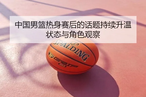 中国男篮热身赛后的话题持续升温 状态与角色观察
